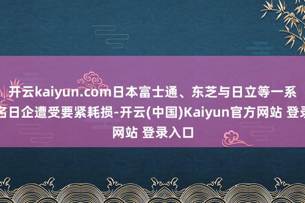 开云kaiyun.com日本富士通、东芝与日立等一系列有名日企遭受要紧耗损-开云(中国)Kaiyun官方网站 登录入口