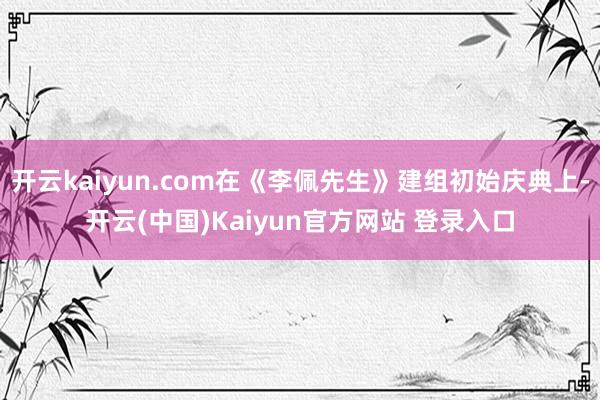 开云kaiyun.com在《李佩先生》建组初始庆典上-开云(中国)Kaiyun官方网站 登录入口