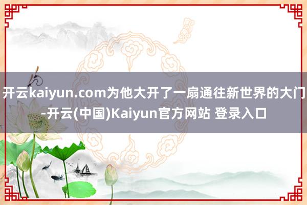 开云kaiyun.com为他大开了一扇通往新世界的大门-开云(中国)Kaiyun官方网站 登录入口