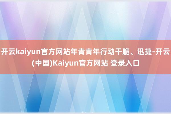 开云kaiyun官方网站年青青年行动干脆、迅捷-开云(中国)Kaiyun官方网站 登录入口