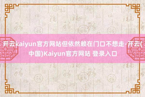 开云kaiyun官方网站但依然赖在门口不想走-开云(中国)Kaiyun官方网站 登录入口