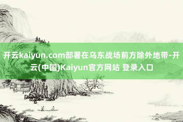 开云kaiyun.com部署在乌东战场前方除外地带-开云(中国)Kaiyun官方网站 登录入口