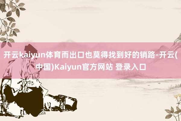 开云kaiyun体育而出口也莫得找到好的销路-开云(中国)Kaiyun官方网站 登录入口