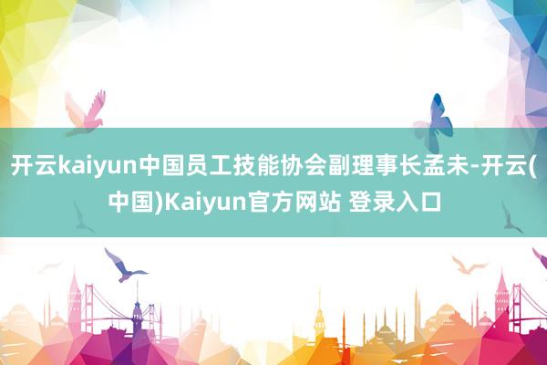 开云kaiyun中国员工技能协会副理事长孟未-开云(中国)Kaiyun官方网站 登录入口