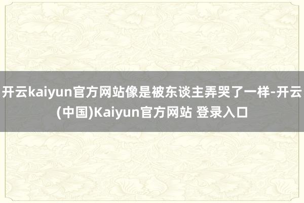 开云kaiyun官方网站像是被东谈主弄哭了一样-开云(中国)Kaiyun官方网站 登录入口