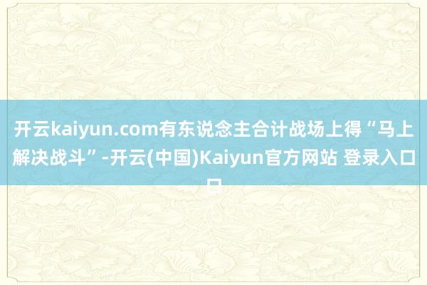 开云kaiyun.com有东说念主合计战场上得“马上解决战斗”-开云(中国)Kaiyun官方网站 登录入口