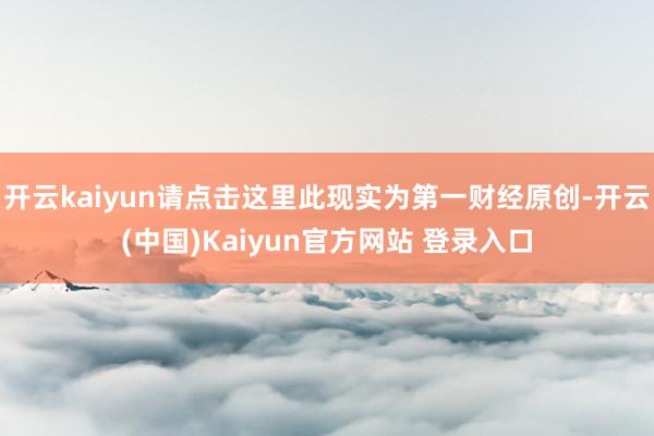 开云kaiyun请点击这里此现实为第一财经原创-开云(中国)Kaiyun官方网站 登录入口