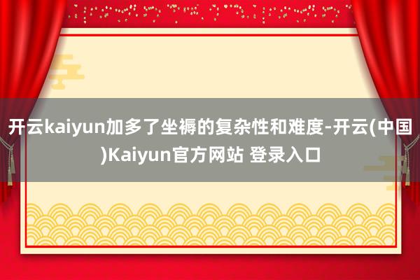 开云kaiyun加多了坐褥的复杂性和难度-开云(中国)Kaiyun官方网站 登录入口