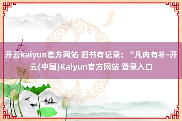 开云kaiyun官方网站 旧书有记录：“凡肉有补-开云(中国)Kaiyun官方网站 登录入口