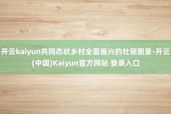 开云kaiyun共同态状乡村全面振兴的壮丽图景-开云(中国)Kaiyun官方网站 登录入口
