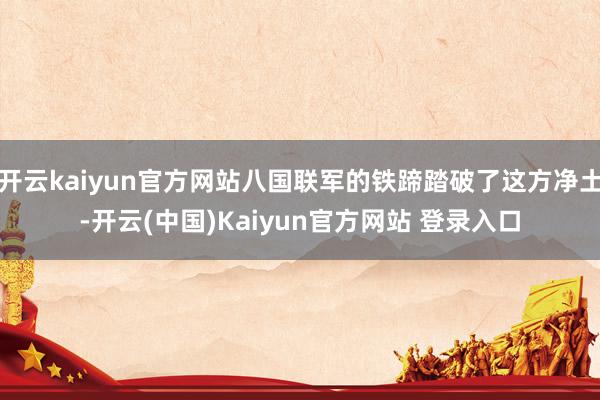 开云kaiyun官方网站八国联军的铁蹄踏破了这方净土-开云(中国)Kaiyun官方网站 登录入口