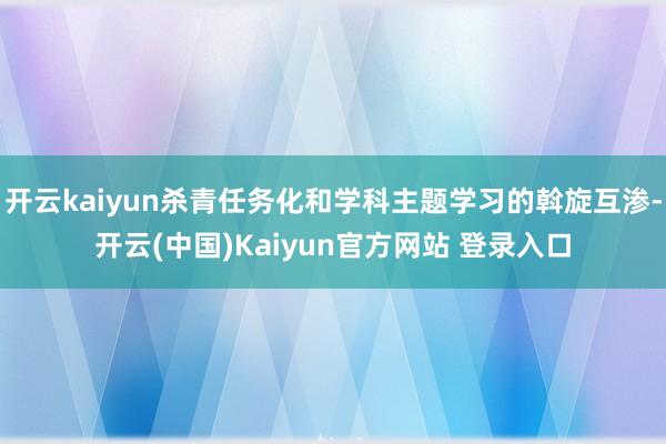 开云kaiyun杀青任务化和学科主题学习的斡旋互渗-开云(中国)Kaiyun官方网站 登录入口