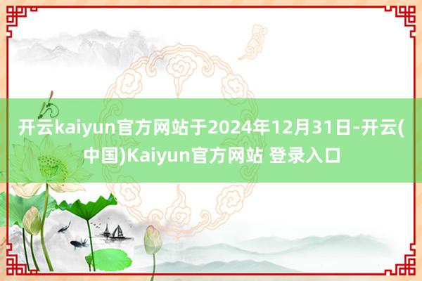 开云kaiyun官方网站于2024年12月31日-开云(中国)Kaiyun官方网站 登录入口