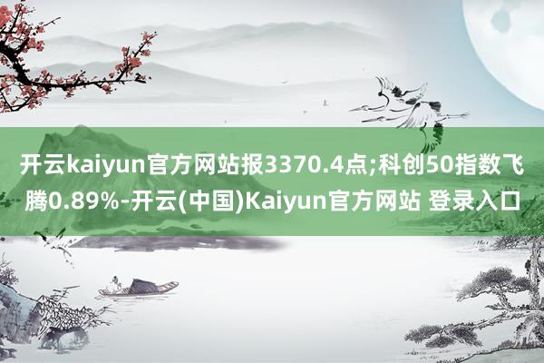开云kaiyun官方网站报3370.4点;科创50指数飞腾0.89%-开云(中国)Kaiyun官方网站 登录入口
