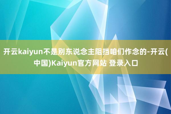 开云kaiyun不是别东说念主阻挡咱们作念的-开云(中国)Kaiyun官方网站 登录入口