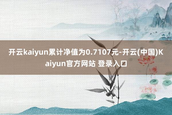 开云kaiyun累计净值为0.7107元-开云(中国)Kaiyun官方网站 登录入口