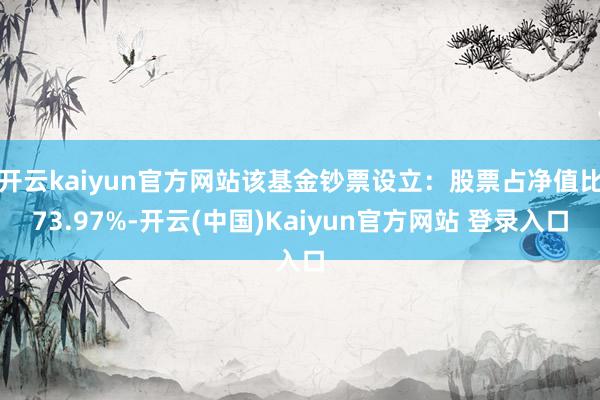 开云kaiyun官方网站该基金钞票设立：股票占净值比73.97%-开云(中国)Kaiyun官方网站 登录入口