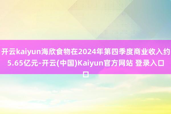 开云kaiyun海欣食物在2024年第四季度商业收入约5.65亿元-开云(中国)Kaiyun官方网站 登录入口
