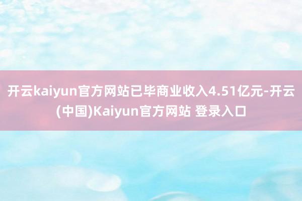 开云kaiyun官方网站已毕商业收入4.51亿元-开云(中国)Kaiyun官方网站 登录入口