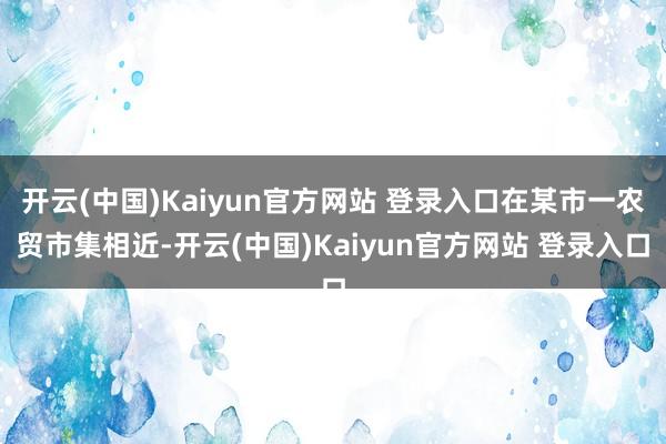 开云(中国)Kaiyun官方网站 登录入口在某市一农贸市集相近-开云(中国)Kaiyun官方网站 登录入口