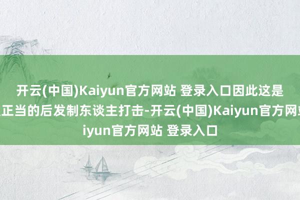 开云(中国)Kaiyun官方网站 登录入口因此这是一次必要且正当的后发制东谈主打击-开云(中国)Kaiyun官方网站 登录入口