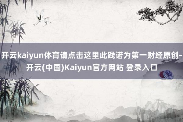 开云kaiyun体育请点击这里此践诺为第一财经原创-开云(中国)Kaiyun官方网站 登录入口