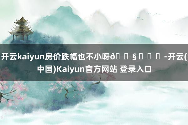 开云kaiyun房价跌幅也不小呀😧 ​​​-开云(中国)Kaiyun官方网站 登录入口