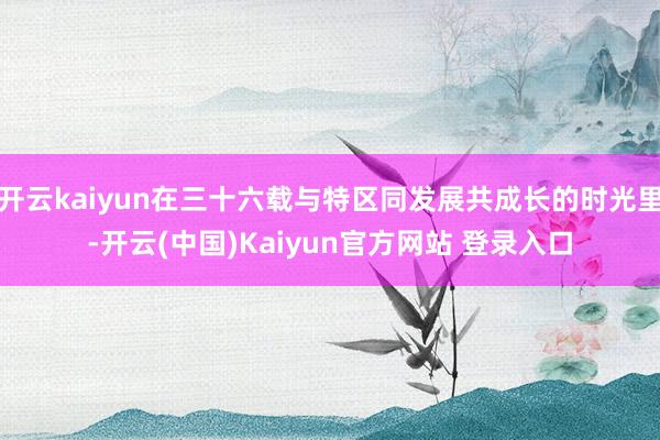开云kaiyun在三十六载与特区同发展共成长的时光里-开云(中国)Kaiyun官方网站 登录入口