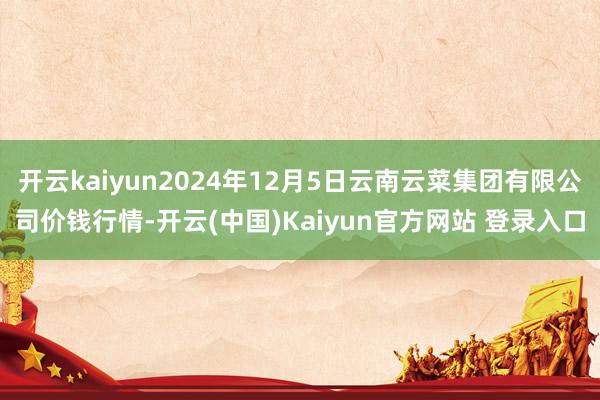 开云kaiyun2024年12月5日云南云菜集团有限公司价钱行情-开云(中国)Kaiyun官方网站 登录入口