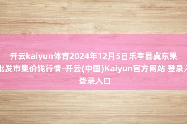 开云kaiyun体育2024年12月5日乐亭县冀东果菜批发市集价钱行情-开云(中国)Kaiyun官方网站 登录入口