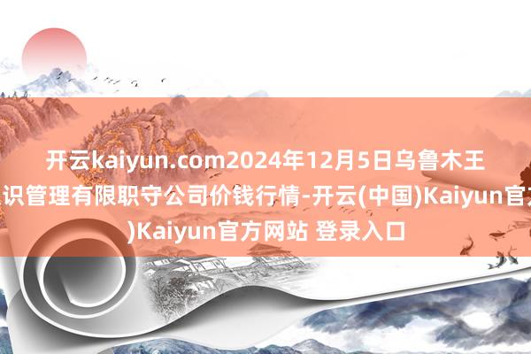 开云kaiyun.com2024年12月5日乌鲁木王人北园春果业认识管理有限职守公司价钱行情-开云(中国)Kaiyun官方网站 登录入口