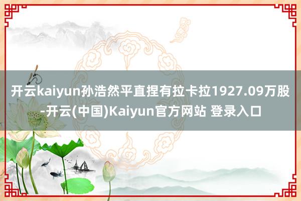 开云kaiyun孙浩然平直捏有拉卡拉1927.09万股-开云(中国)Kaiyun官方网站 登录入口