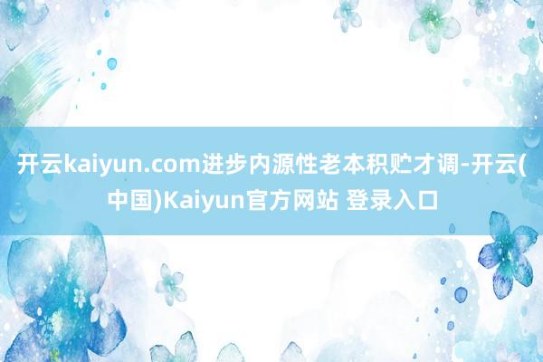 开云kaiyun.com进步内源性老本积贮才调-开云(中国)Kaiyun官方网站 登录入口