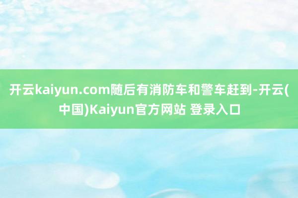 开云kaiyun.com随后有消防车和警车赶到-开云(中国)Kaiyun官方网站 登录入口