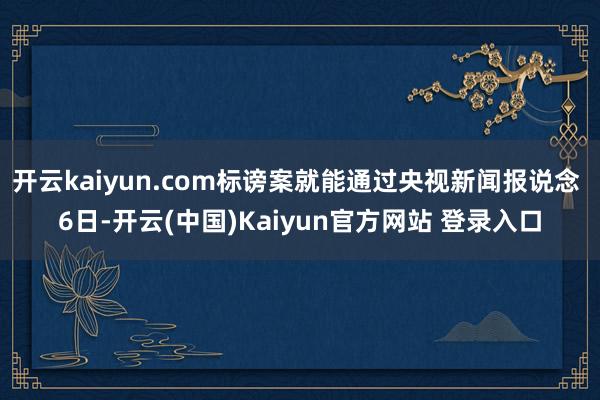开云kaiyun.com标谤案就能通过央视新闻报说念 6日-开云(中国)Kaiyun官方网站 登录入口