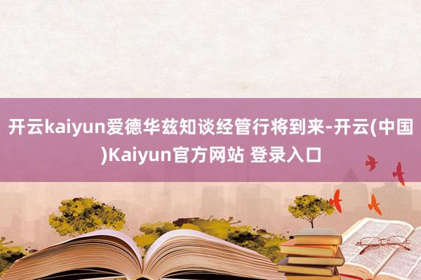 开云kaiyun爱德华兹知谈经管行将到来-开云(中国)Kaiyun官方网站 登录入口