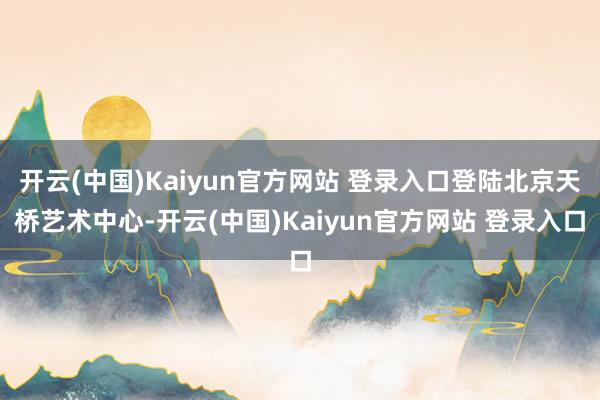 开云(中国)Kaiyun官方网站 登录入口登陆北京天桥艺术中心-开云(中国)Kaiyun官方网站 登录入口