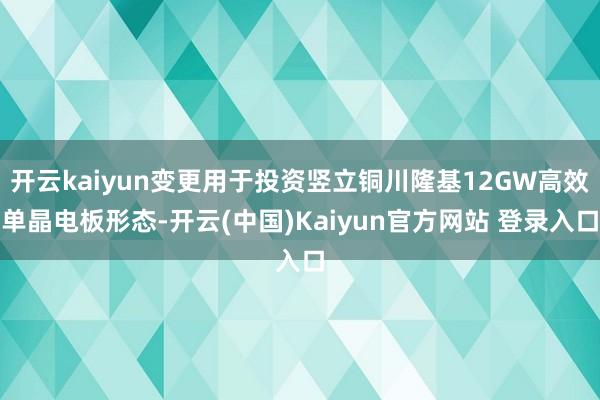 开云kaiyun变更用于投资竖立铜川隆基12GW高效单晶电板形态-开云(中国)Kaiyun官方网站 登录入口
