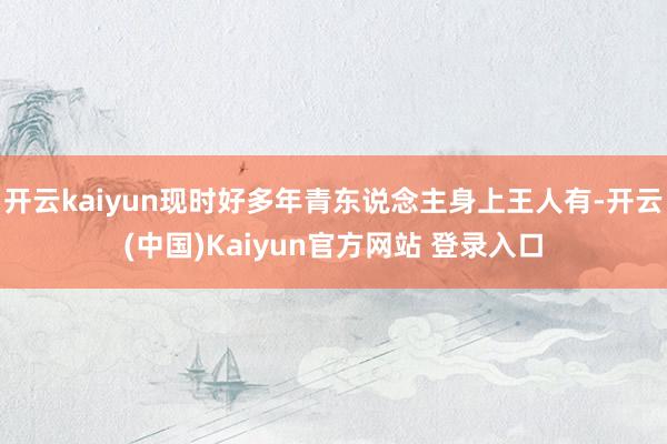 开云kaiyun现时好多年青东说念主身上王人有-开云(中国)Kaiyun官方网站 登录入口
