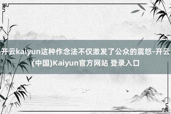 开云kaiyun这种作念法不仅激发了公众的震怒-开云(中国)Kaiyun官方网站 登录入口