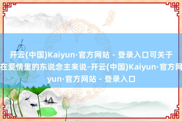 开云(中国)Kaiyun·官方网站 - 登录入口可关于一个一世齐活在爱情里的东说念主来说-开云(中国)Kaiyun·官方网站 - 登录入口