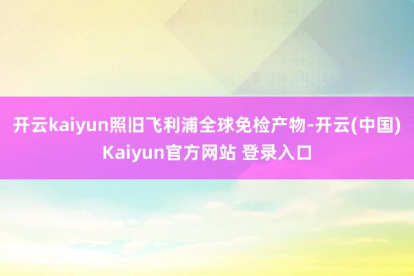 开云kaiyun照旧飞利浦全球免检产物-开云(中国)Kaiyun官方网站 登录入口
