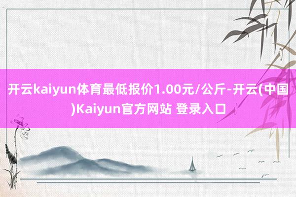 开云kaiyun体育最低报价1.00元/公斤-开云(中国)Kaiyun官方网站 登录入口