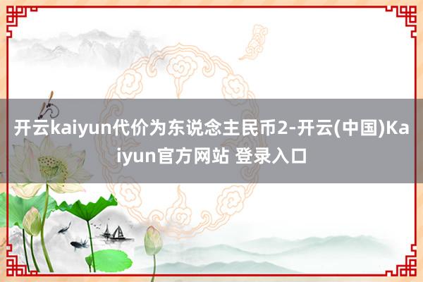 开云kaiyun代价为东说念主民币2-开云(中国)Kaiyun官方网站 登录入口