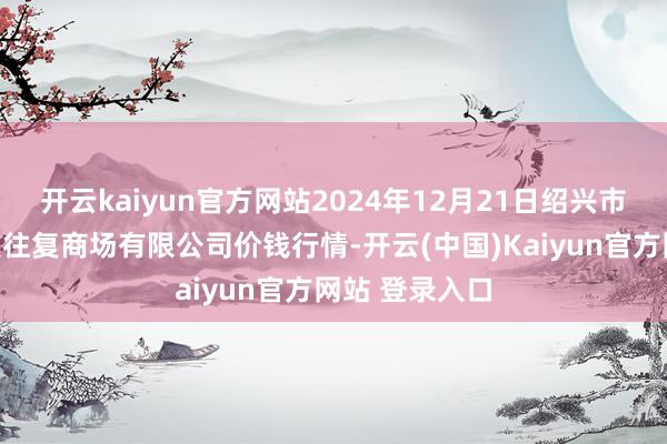 开云kaiyun官方网站2024年12月21日绍兴市蔬菜果品批发往复商场有限公司价钱行情-开云(中国)Kaiyun官方网站 登录入口