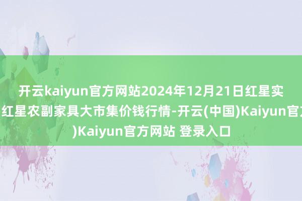 开云kaiyun官方网站2024年12月21日红星实业集团有限公司红星农副家具大市集价钱行情-开云(中国)Kaiyun官方网站 登录入口