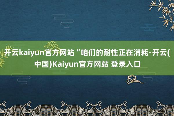 开云kaiyun官方网站“咱们的耐性正在消耗-开云(中国)Kaiyun官方网站 登录入口