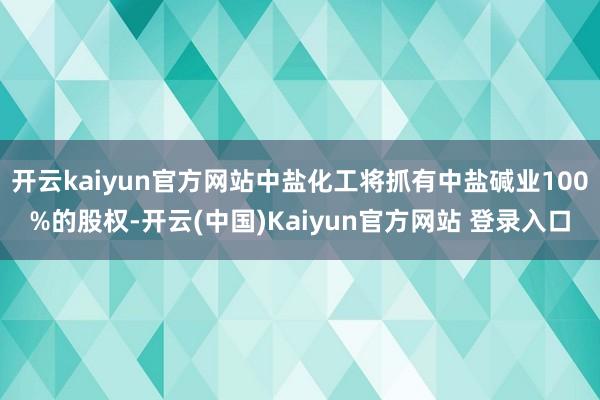 开云kaiyun官方网站中盐化工将抓有中盐碱业100%的股权-开云(中国)Kaiyun官方网站 登录入口