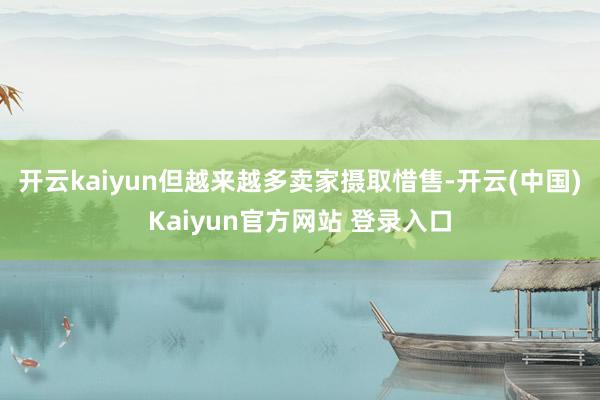 开云kaiyun但越来越多卖家摄取惜售-开云(中国)Kaiyun官方网站 登录入口