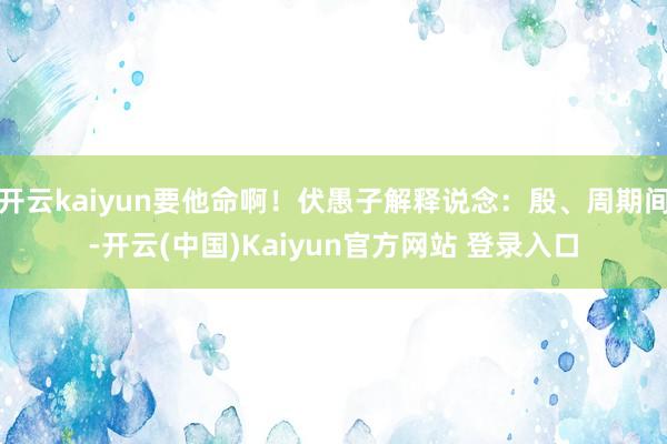 开云kaiyun要他命啊！伏愚子解释说念：殷、周期间-开云(中国)Kaiyun官方网站 登录入口